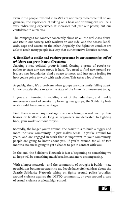 Evenif the people involved in SeaSol are not ready to become full on or- ‘ganizers, the experience of taking on a boss and winning can still be a very radicalizing experience. It increases not just our power, but our confidence in ourselves. ‘The campaigns we conduct concretely show us all the real class divisi- ons rife in our society, with workers on one side, and the bosses, landl- ords, cops and courts on the other. Arguably, the fights we conduct are able to reach many people in a way that our extensive libraries cannot. 4. Establish a stable and positive presence in our community, off of which we can grow in new directions: Starting a new political group is hard. Getting a group of people to- gether to start any new group is hard. You need to find new ground ru- les, set new boundaries, find a space to meet, and just get a fecling for how you’re going to work with each other. This takes a lot of work. Arguably, then, it a problem when groups are constantly falling apart. Unfortunately, that’s exactly the state of the Anarchist movement today. If you are interested in avoiding a lot of the redundant, and frankly unnecessary work of constantly forming new groups, the Solidarity Net- work model has some advantages. First, there is never any shortage of workers being screwed over by their bosses or landlords. As long as organizers are dedicated to fighting back, your workis cut out for you. Secondly, the longer you’re around, the easier it is to build a bigger and more inlusive community. It just makes sense. If you’re around for years, and are engaged in work that is important to your community, people are going to know about you. If you’re around for all of two ‘months, no one s going to get a chance to get in contact with you. In the end, the Solidarity Network is just a beginning to something we all hope will be something much broader, and more encompassing. With a larger network—and the community of struggle it builds—new possibilities become apparent to us. Peaple have pitched ideas about the Seattle Solidarity Network taking on fights around police brutality, around violence against the LGBTQ community, or even around a case of sexual violence at a local high school. EA